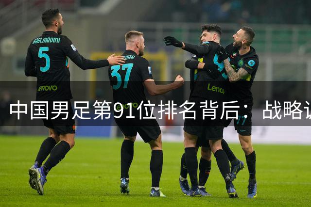 中国男足第91位排名背后：战略调整与未来突围之路