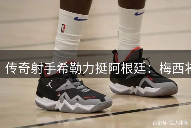 传奇射手希勒力挺阿根廷：梅西将成决赛最大王牌
