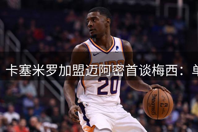 卡塞米罗加盟迈阿密首谈梅西：单防无解的球王让我选择美国大联盟