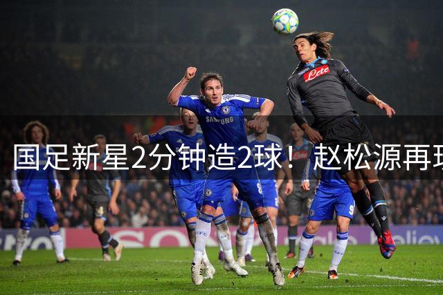 国足新星2分钟造2球！赵松源再现高光时刻 替补登场导演逆转好戏