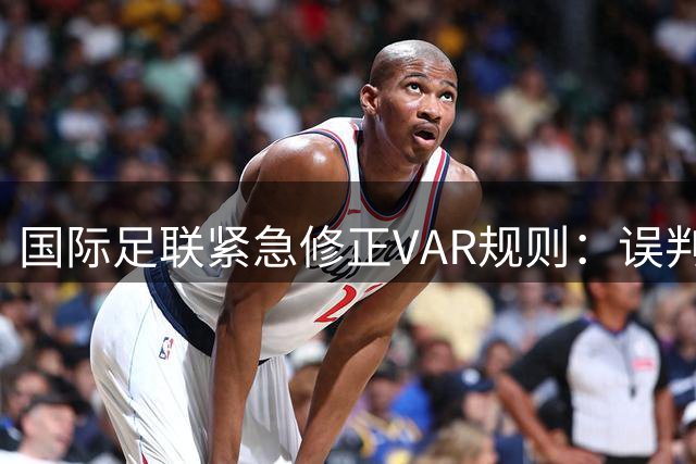 国际足联紧急修正VAR规则：误判身份条款不得用于假摔判罚