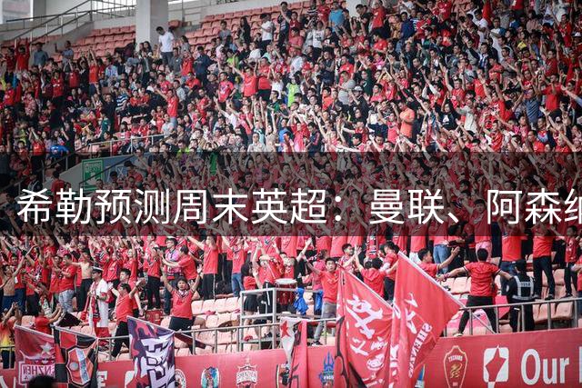希勒预测周末英超：曼联、阿森纳、利物浦、切尔西胜 热刺输纽卡