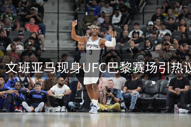 文班亚马现身UFC巴黎赛场引热议 刚签2.5亿大合同表现抢眼