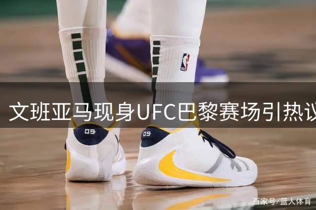 文班亚马现身UFC巴黎赛场引热议 刚签2.5亿大合同表现抢眼