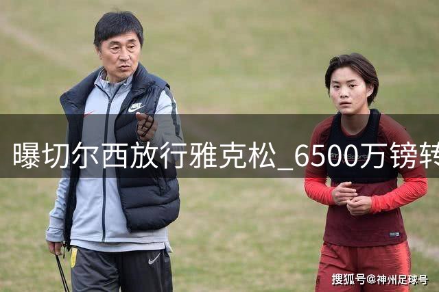 曝切尔西放行雅克松 6500万镑转投维拉接近达成