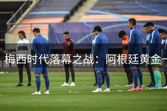 梅西时代落幕之战：阿根廷黄金一代为何难再登世界之巅