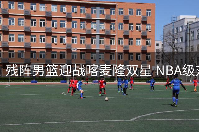 残阵男篮迎战喀麦隆双星 NBA级对抗成世预赛前关键试金石