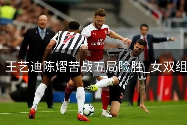 王艺迪/陈熠苦战五局险胜 女双组合惊险挺进八强