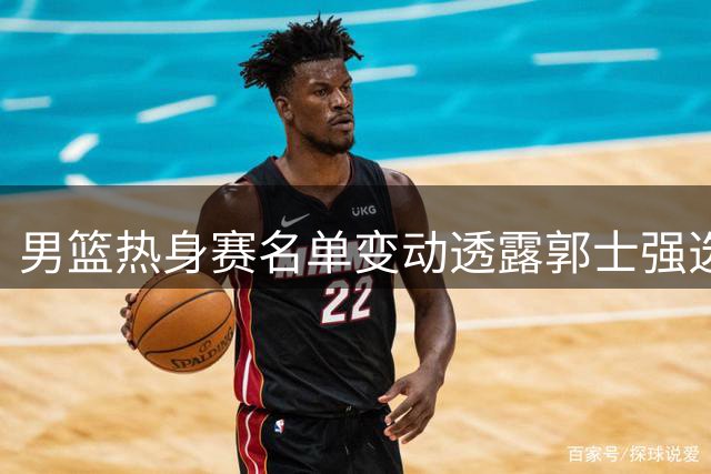 男篮热身赛名单变动透露郭士强选人思路：竞技状态至上原则显现
