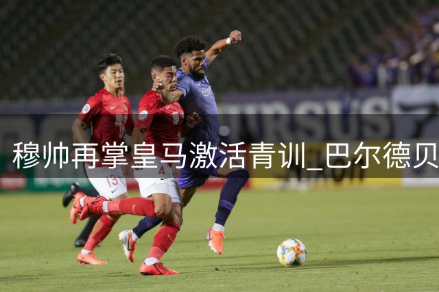 穆帅再掌皇马激活青训 巴尔德贝巴斯迎新生机