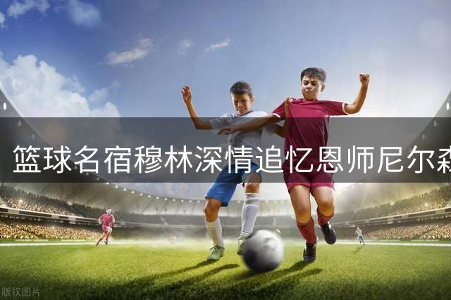 篮球名宿穆林深情追忆恩师尼尔森：亦师亦友的人生引路人