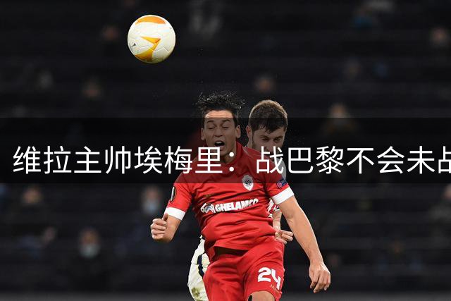 维拉主帅埃梅里：战巴黎不会未战先怯 欧超杯检验球队成色