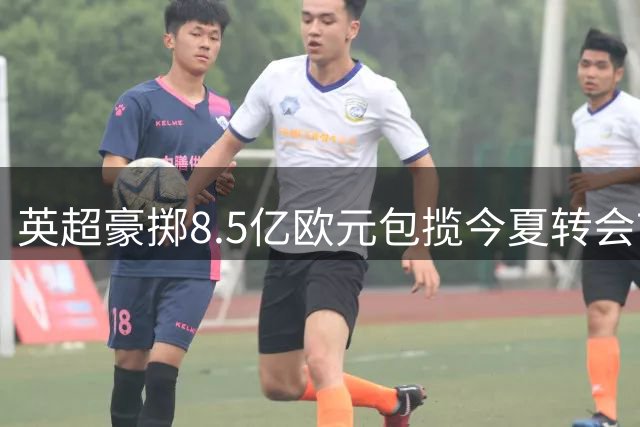 英超豪掷8.5亿欧元包揽今夏转会市场 三大亿元先生领衔