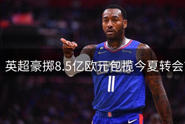 英超豪掷8.5亿欧元包揽今夏转会市场 三大亿元先生领衔