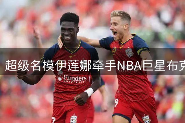 超级名模伊莲娜牵手NBA巨星布克，跨龄恋情曝光