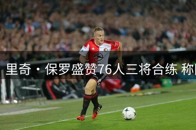 里奇·保罗盛赞76人三将合练 称团队默契值得期待