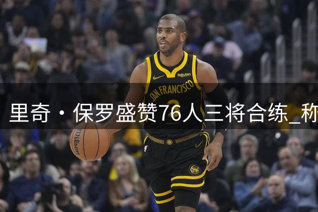 里奇·保罗盛赞76人三将合练 称团队默契值得期待