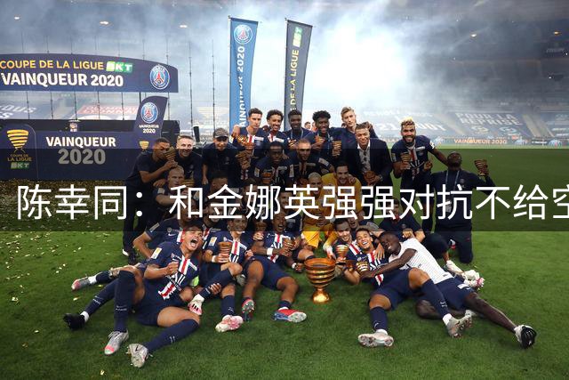 陈幸同：和金娜英强强对抗不给空间 享受横滨赛珍惜每一分球
