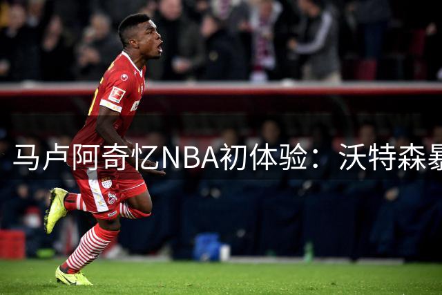 马卢阿奇忆NBA初体验：沃特森暴力隔扣成生涯难忘一刻